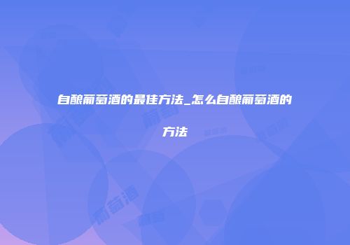 自酿葡萄酒的最佳方法_怎么自酿葡萄酒的方法