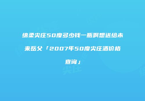 绵柔尖庄50度多少钱一瓶啊想送给未来岳父「2007年50度尖庄酒价格查询」