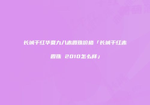 长城干红华夏九八赤霞珠价格「长城干红赤霞珠 2010怎么样」