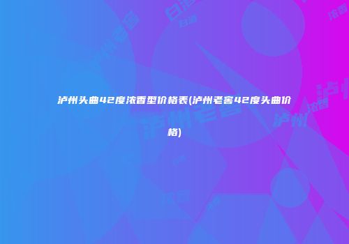 泸州头曲42度浓香型价格表(泸州老窖42度头曲价格)