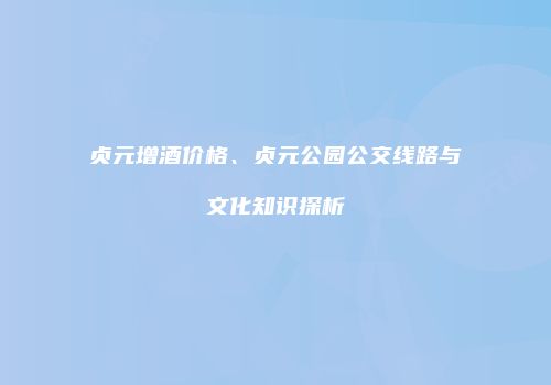 贞元增酒价格、贞元公园公交线路与文化知识探析