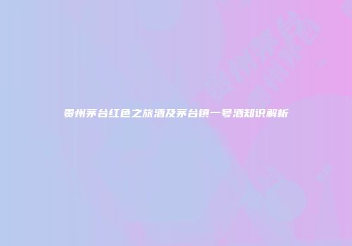 贵州茅台红色之旅酒及茅台镇一号酒知识解析