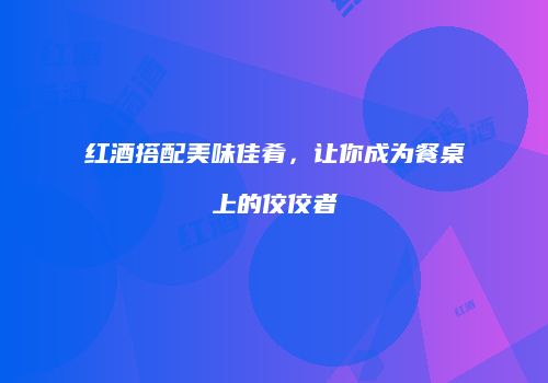 红酒搭配美味佳肴，让你成为餐桌上的佼佼者