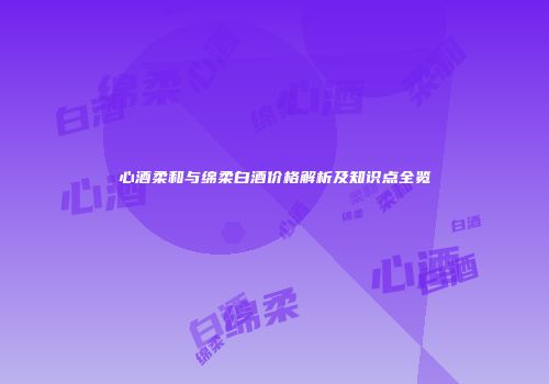 心酒柔和与绵柔白酒价格解析及知识点全览