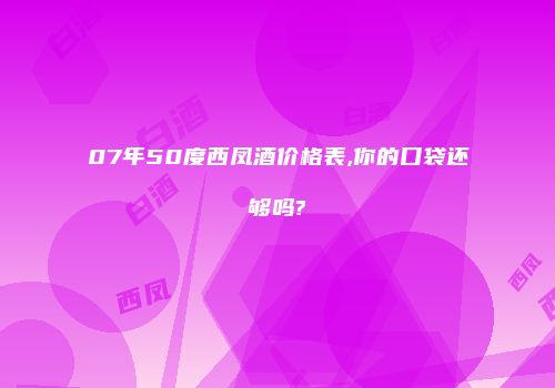 07年50度西凤酒价格表,你的口袋还够吗?
