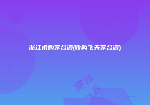 浙江求购茅台酒(收购飞天茅台酒)