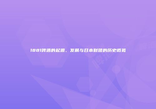 1881啤酒的起源、发展与日本财团的历史概览