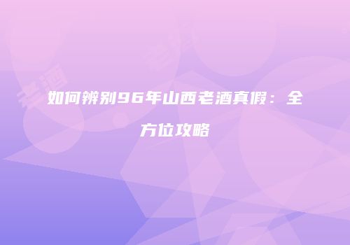 如何辨别96年山西老酒真假：全方位攻略