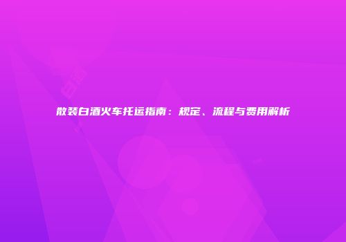 散装白酒火车托运指南：规定、流程与费用解析