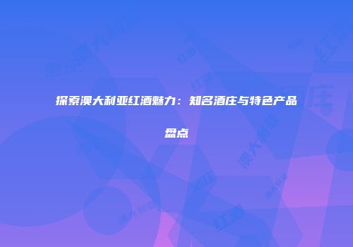 探索澳大利亚红酒魅力：知名酒庄与特色产品盘点