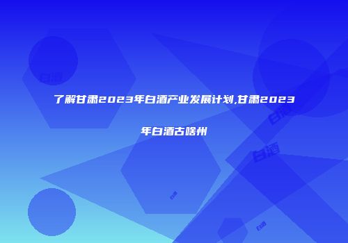 了解甘肃2023年白酒产业发展计划,甘肃2023年白酒古啥州