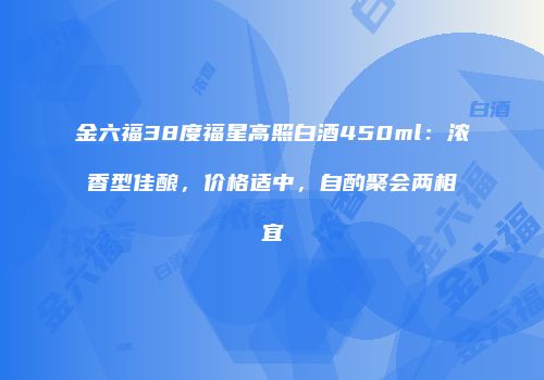 金六福38度福星高照白酒450ml：浓香型佳酿，价格适中，自酌聚会两相宜