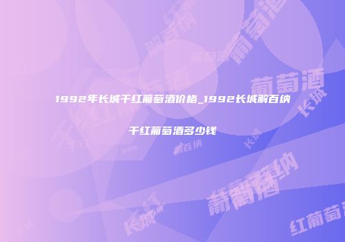 1992年长城干红葡萄酒价格_1992长城解百纳干红葡萄酒多少钱