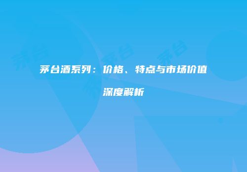 茅台酒系列：价格、特点与市场价值深度解析