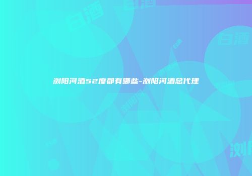 浏阳河酒52度都有哪些-浏阳河酒总代理