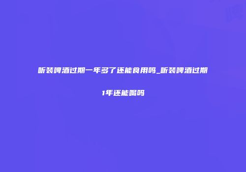 听装啤酒过期一年多了还能食用吗_听装啤酒过期1年还能喝吗