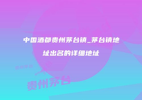 中国酒都贵州茅台镇_茅台镇地址出名的详细地址