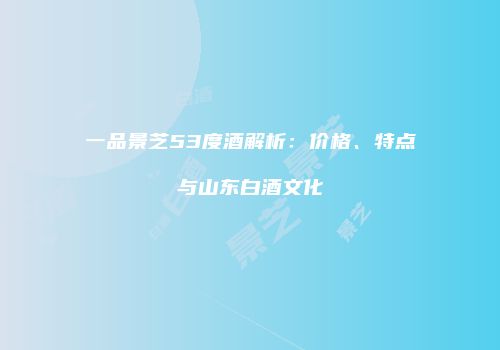 一品景芝53度酒解析：价格、特点与山东白酒文化