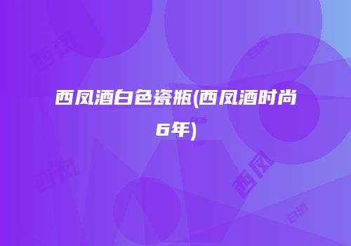 西凤酒白色瓷瓶(西凤酒时尚6年)