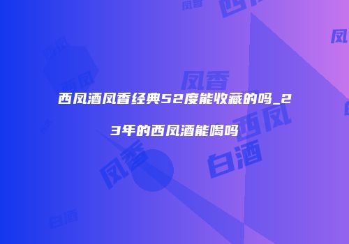 西凤酒凤香经典52度能收藏的吗_23年的西凤酒能喝吗