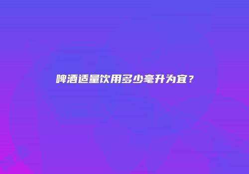 啤酒适量饮用多少毫升为宜？