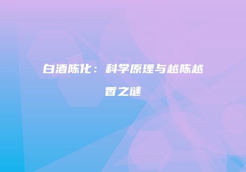 白酒陈化：科学原理与越陈越香之谜