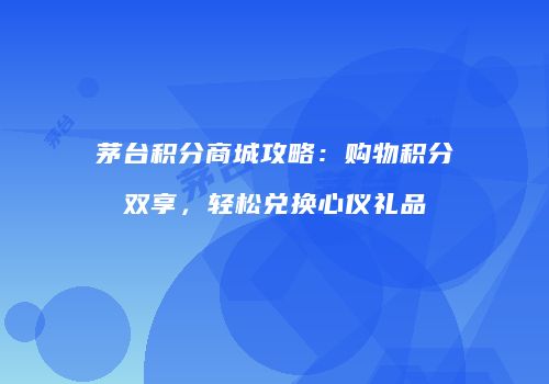 茅台积分商城攻略：购物积分双享，轻松兑换心仪礼品