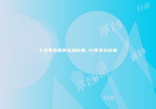 十五年陈酿茅台酒价格_15年茅台价格
