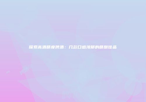 探索高酒精度啤酒：几款口感浓郁的精酿佳品