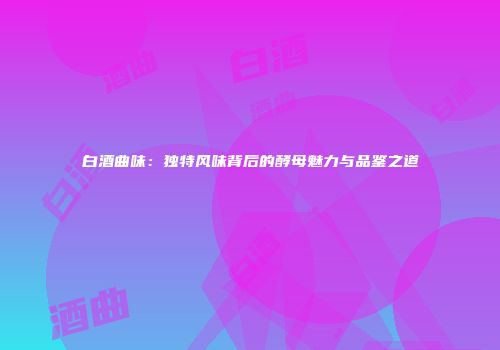 白酒曲味：独特风味背后的酵母魅力与品鉴之道