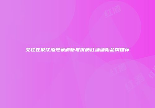 女性在家饮酒现象解析与优质红酒酒柜品牌推荐
