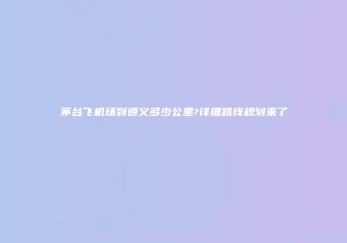 茅台飞机场到遵义多少公里?详细路线规划来了