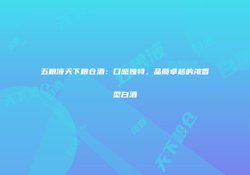 五粮液天下粮仓酒：口感独特，品质卓越的浓香型白酒