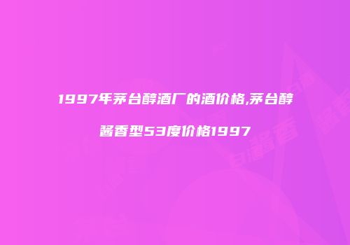 1997年茅台醇酒厂的酒价格,茅台醇酱香型53度价格1997