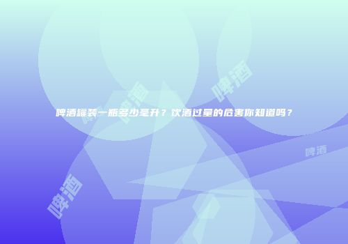 啤酒罐装一瓶多少毫升？饮酒过量的危害你知道吗？