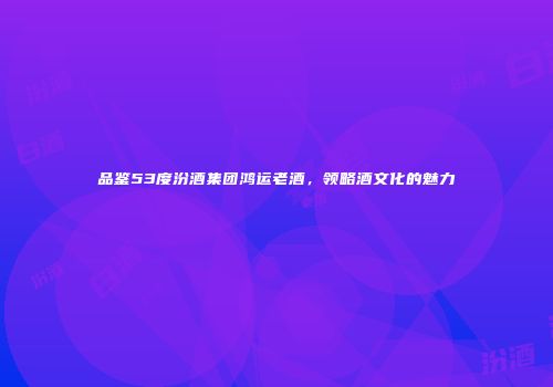 品鉴53度汾酒集团鸿运老酒，领略酒文化的魅力