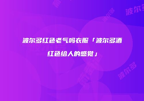 波尔多红色老气吗衣服「波尔多酒红色给人的感觉」