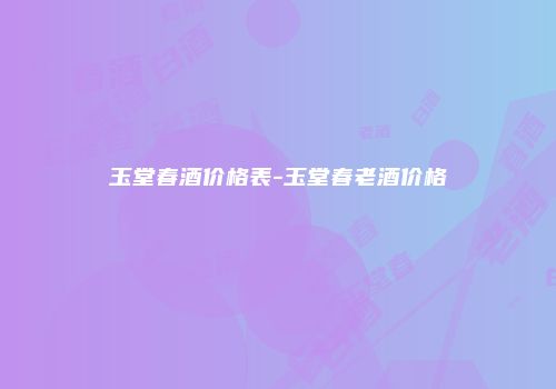 玉堂春酒价格表-玉堂春老酒价格