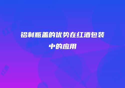 铝制瓶盖的优势在红酒包装中的应用