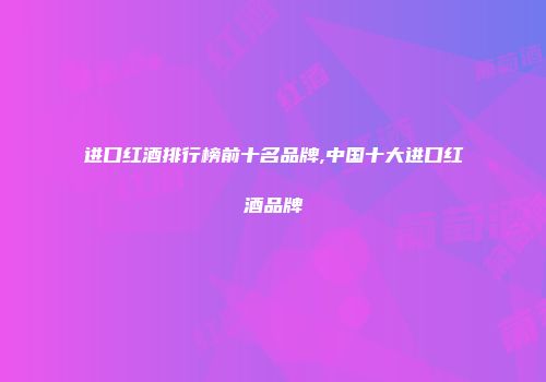 进口红酒排行榜前十名品牌,中国十大进口红酒品牌