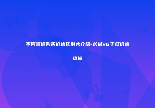 不同渠道购买价格区别大介绍-长城v6干红价格查询