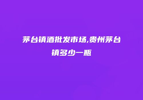茅台镇酒批发市场,贵州茅台镇多少一瓶