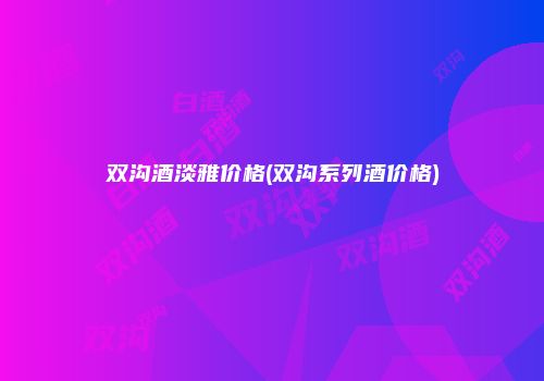 双沟酒淡雅价格(双沟系列酒价格)