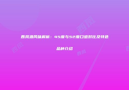 西凤酒风味解析：45度与52度口感对比及特色品种介绍