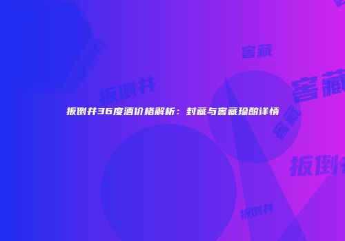 扳倒井36度酒价格解析：封藏与窖藏珍酿详情