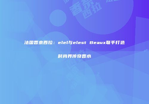 法国香奈西拉：elel与elest Beaux联手打造时尚界传奇香水