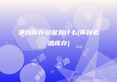 茅台库存多是为什么(茅台老酒库存)