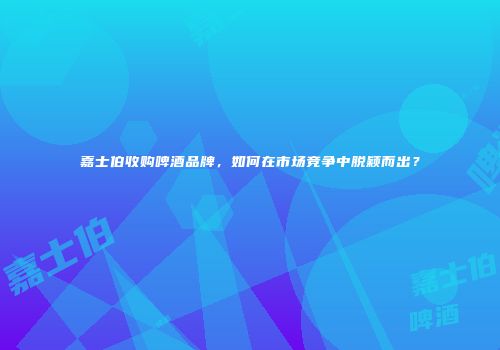 嘉士伯收购啤酒品牌，如何在市场竞争中脱颖而出？