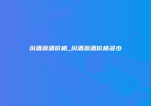 汾酒源酒价格_汾酒源酒价格多少