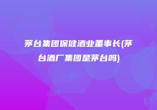 茅台集团保健酒业董事长(茅台酒厂集团是茅台吗)